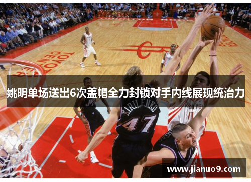 姚明单场送出6次盖帽全力封锁对手内线展现统治力