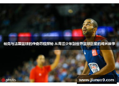 帕克与法国篮球的传奇历程探秘 从青涩少年到世界篮球巨星的成长故事