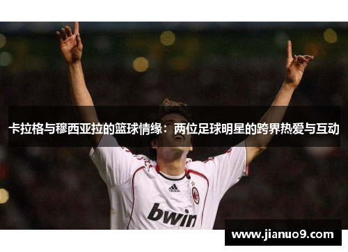 卡拉格与穆西亚拉的篮球情缘：两位足球明星的跨界热爱与互动