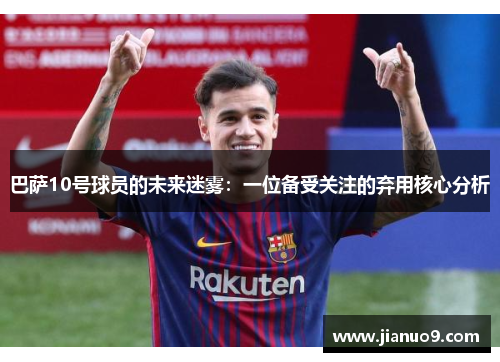巴萨10号球员的未来迷雾：一位备受关注的弃用核心分析