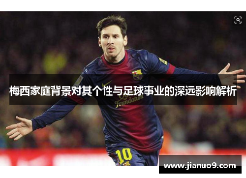 梅西家庭背景对其个性与足球事业的深远影响解析