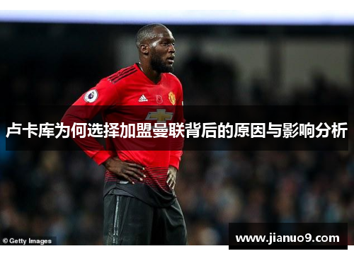 卢卡库为何选择加盟曼联背后的原因与影响分析 卢卡库为何选择加盟曼联背后的原因与影响分析