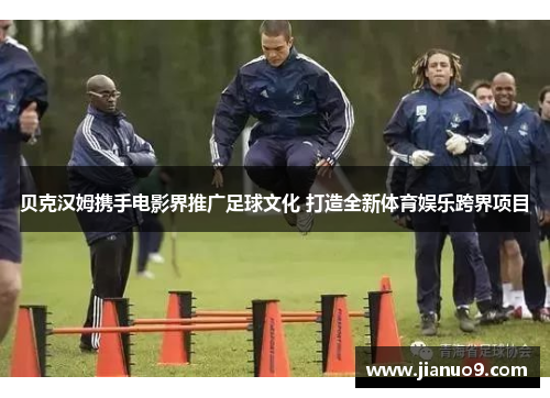 贝克汉姆携手电影界推广足球文化 打造全新体育娱乐跨界项目