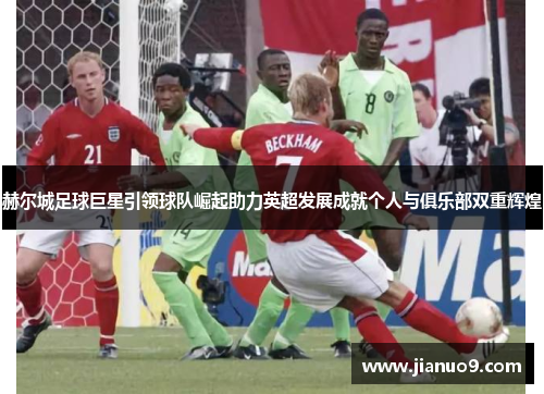 赫尔城足球巨星引领球队崛起助力英超发展成就个人与俱乐部双重辉煌 赫尔城足球巨星引领球队崛起助力英超发展成就个人与俱乐部双重辉煌