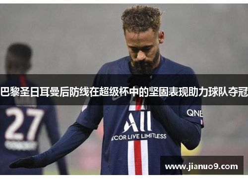 巴黎圣日耳曼后防线在超级杯中的坚固表现助力球队夺冠